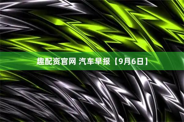 趣配资官网 汽车早报【9月6日】