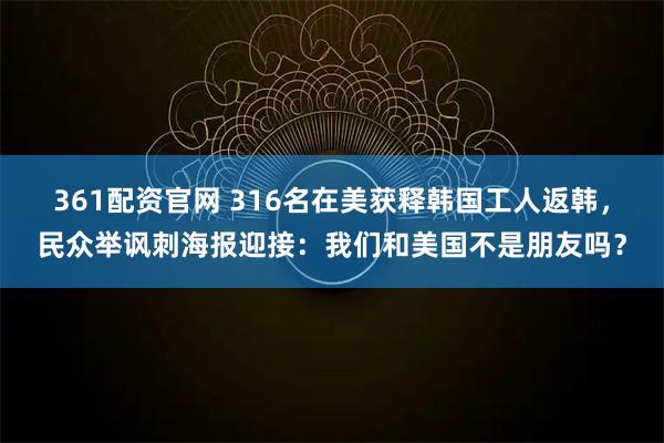 361配资官网 316名在美获释韩国工人返韩，民众举讽刺海报迎接：我们和美国不是朋友吗？