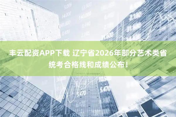 丰云配资APP下载 辽宁省2026年部分艺术类省统考合格线和成绩公布！