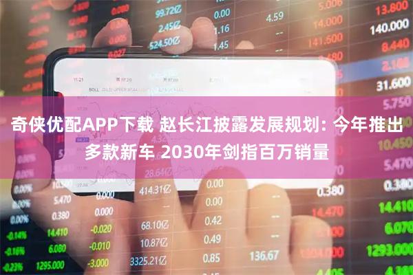 奇侠优配APP下载 赵长江披露发展规划: 今年推出多款新车 2030年剑指百万销量