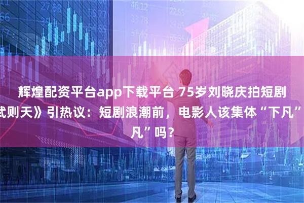 辉煌配资平台app下载平台 75岁刘晓庆拍短剧《武则天》引热议：短剧浪潮前，电影人该集体“下凡”吗？