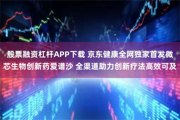 股票融资杠杆APP下载 京东健康全网独家首发微芯生物创新药爱谱沙 全渠道助力创新疗法高效可及