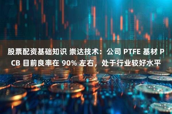 股票配资基础知识 崇达技术：公司 PTFE 基材 PCB 目前良率在 90% 左右，处于行业较好水平