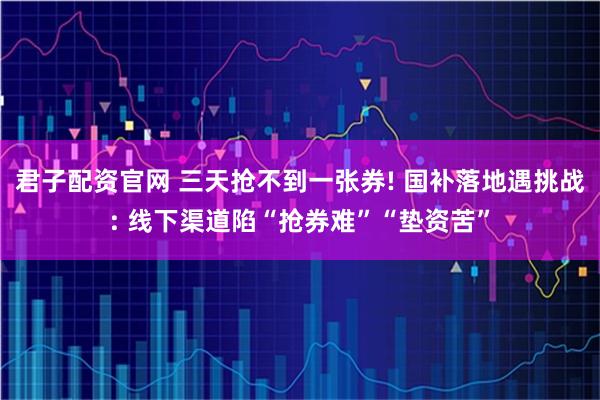 君子配资官网 三天抢不到一张券! 国补落地遇挑战: 线下渠道陷“抢券难”“垫资苦”