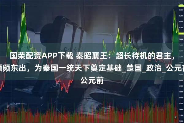 国荣配资APP下载 秦昭襄王：超长待机的君主，频频东出，为秦国一统天下奠定基础_楚国_政治_公元前